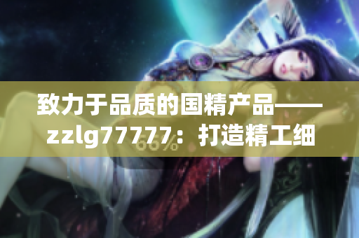 致力于品質(zhì)的國(guó)精產(chǎn)品——zzlg77777：打造精工細(xì)作，引領(lǐng)行業(yè)潮流