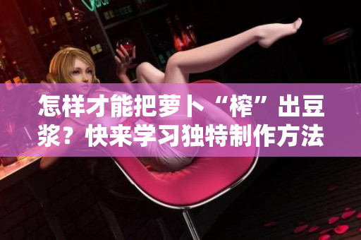 怎樣才能把蘿卜“榨”出豆?jié){？快來學(xué)習(xí)獨(dú)特制作方法！