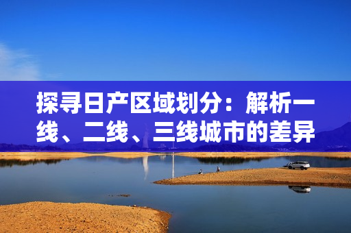 探尋日產(chǎn)區(qū)域劃分：解析一線、二線、三線城市的差異與發(fā)展趨勢