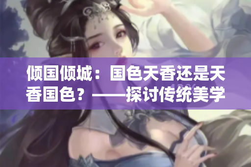 傾國傾城：國色天香還是天香國色？——探討傳統(tǒng)美學(xué)與個性魅力的辯證關(guān)系