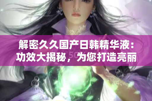 解密久久國產(chǎn)日韓精華液：功效大揭秘，為您打造亮麗肌膚的秘密武器