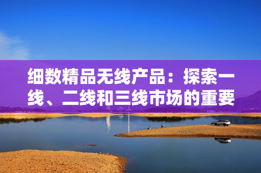 細(xì)數(shù)精品無線產(chǎn)品：探索一線、二線和三線市場(chǎng)的重要性