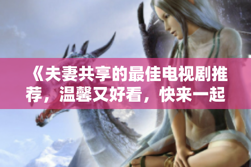 《夫妻共享的最佳電視劇推薦，溫馨又好看，快來一起追劇吧！》