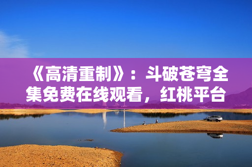 《高清重制》：斗破蒼穹全集免費(fèi)在線觀看，紅桃平臺(tái)提供高品質(zhì)影視資源