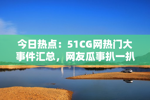 今日熱點：51CG網(wǎng)熱門大事件匯總，網(wǎng)友瓜事扒一扒
