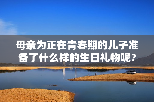 母親為正在青春期的兒子準備了什么樣的生日禮物呢？