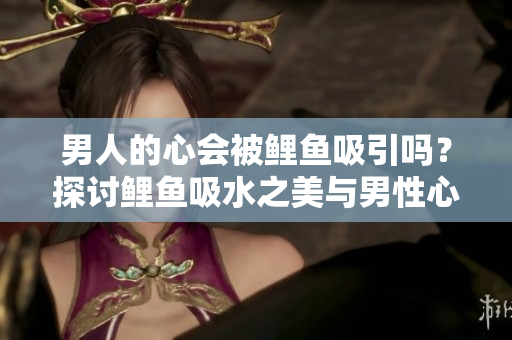 男人的心會(huì)被鯉魚吸引嗎？探討鯉魚吸水之美與男性心理的關(guān)系