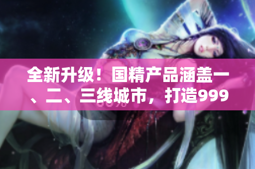 全新升級！國精產(chǎn)品涵蓋一、二、三線城市，打造999高品質(zhì)生活！