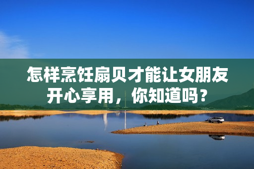 怎樣烹飪扇貝才能讓女朋友開心享用，你知道嗎？