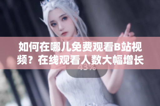 如何在哪兒免費(fèi)觀看B站視頻？在線觀看人數(shù)大幅增長