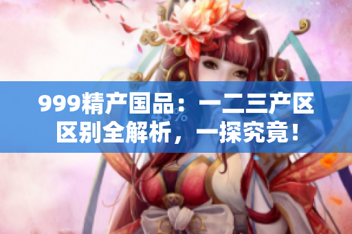 999精產(chǎn)國品：一二三產(chǎn)區(qū)區(qū)別全解析，一探究竟！