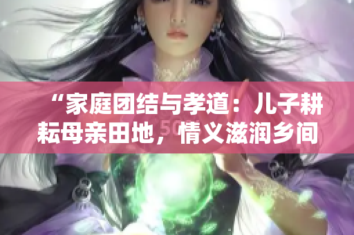 “家庭團結(jié)與孝道：兒子耕耘母親田地，情義滋潤?quán)l(xiāng)間土地”