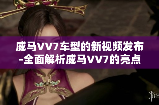 威馬VV7車型的新視頻發(fā)布-全面解析威馬VV7的亮點