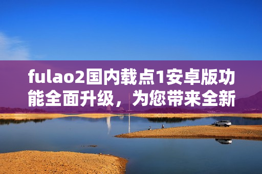 fulao2國(guó)內(nèi)載點(diǎn)1安卓版功能全面升級(jí)，為您帶來全新體驗(yàn)