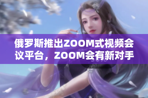 俄羅斯推出ZOOM式視頻會(huì)議平臺，ZOOM會(huì)有新對手