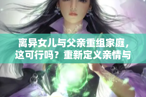 離異女兒與父親重組家庭，這可行嗎？重新定義親情與責任的界限