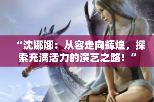 “沈娜娜：從容走向輝煌，探索充滿活力的演藝之路！”