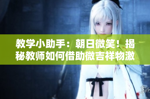 教學(xué)小助手：朝日微笑！揭秘教師如何借助微吉祥物激發(fā)學(xué)生學(xué)習(xí)興趣！