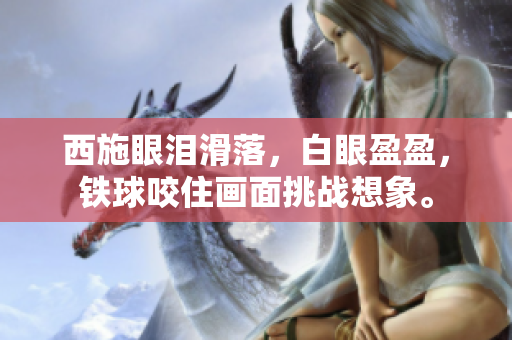 西施眼淚滑落，白眼盈盈，鐵球咬住畫面挑戰(zhàn)想象。