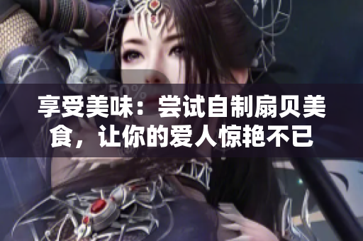 享受美味：嘗試自制扇貝美食，讓你的愛人驚艷不已