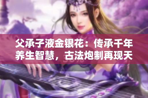 父承子液金銀花：傳承千年養(yǎng)生智慧，古法炮制再現(xiàn)天然滋補奇跡