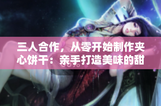 三人合作，從零開始制作夾心餅干：親手打造美味的甜蜜旅程