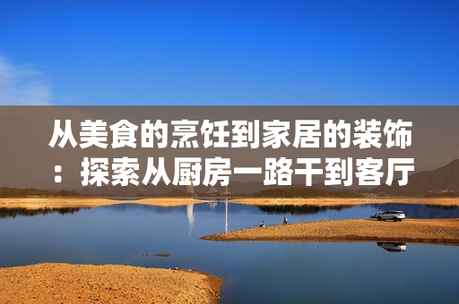 從美食的烹飪到家居的裝飾：探索從廚房一路干到客廳的全新體驗(yàn)