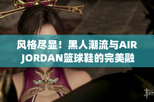 風(fēng)格盡顯！黑人潮流與AIR JORDAN籃球鞋的完美融合