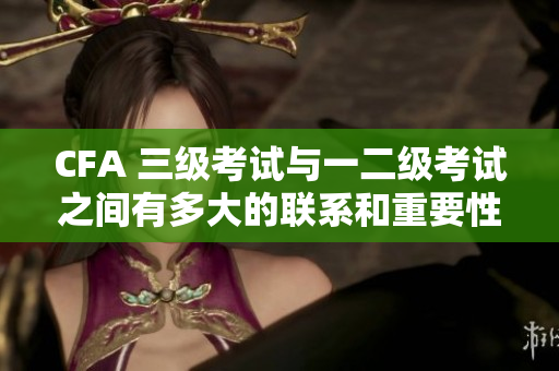 CFA 三級考試與一二級考試之間有多大的聯系和重要性？