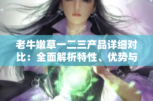 老牛嫩草一二三產(chǎn)品詳細(xì)對比：全面解析特性、優(yōu)勢與適用場景