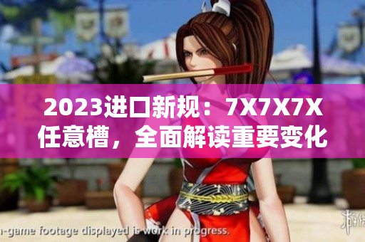 2023進(jìn)口新規(guī)：7X7X7X任意槽，全面解讀重要變化