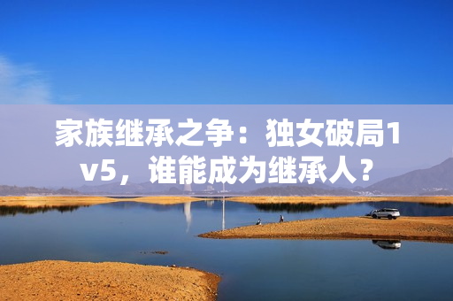 家族繼承之爭：獨(dú)女破局1v5，誰能成為繼承人？
