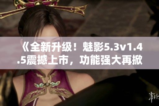 《全新升級(jí)！魅影5.3v1.4.5震撼上市，功能強(qiáng)大再掀熱潮！》