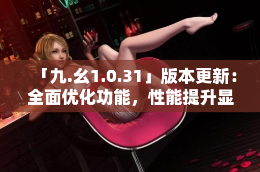 「九.幺1.0.31」版本更新：全面優(yōu)化功能，性能提升顯著