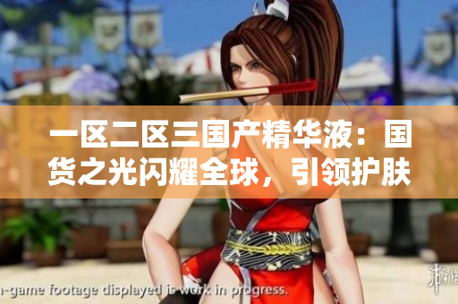 一區(qū)二區(qū)三國產(chǎn)精華液：國貨之光閃耀全球，引領(lǐng)護膚新潮流
