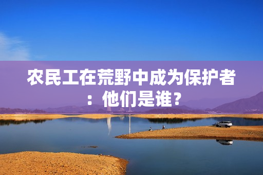 農(nóng)民工在荒野中成為保護(hù)者：他們是誰(shuí)？