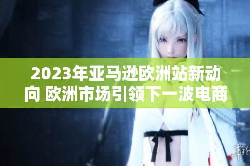 2023年亞馬遜歐洲站新動向 歐洲市場引領(lǐng)下一波電商風潮