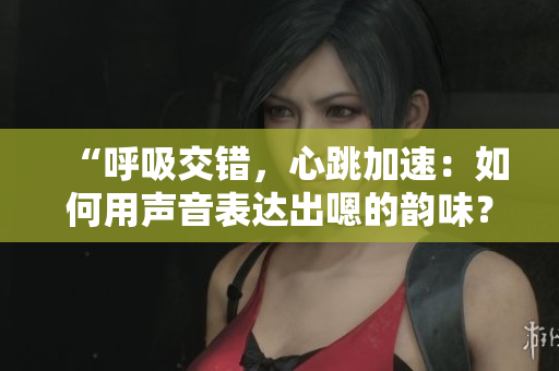 “呼吸交錯(cuò)，心跳加速：如何用聲音表達(dá)出嗯的韻味？”