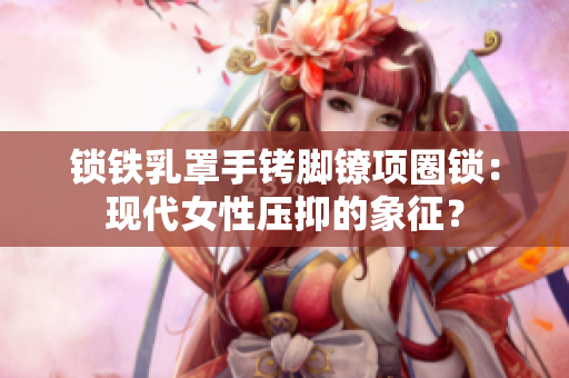 鎖鐵乳罩手銬腳鐐項(xiàng)圈鎖：現(xiàn)代女性壓抑的象征？