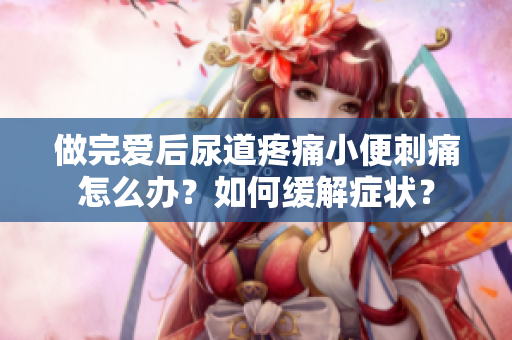 做完愛(ài)后尿道疼痛小便刺痛怎么辦？如何緩解癥狀？