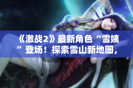 《激戰(zhàn)2》最新角色“雪姨”登場！探索雪山新地圖，體驗(yàn)冰雪世界