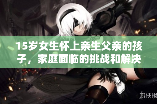 15歲女生懷上親生父親的孩子，家庭面臨的挑戰(zhàn)和解決之道
