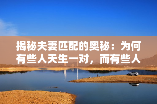揭秘夫妻匹配的奧秘：為何有些人天生一對，而有些人命中注定不適？