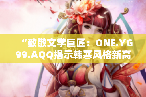 “致敬文學巨匠：ONE.YG99.AQQ揭示韓寒風格新高度”