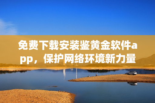 免費下載安裝鑒黃金軟件app，保護網(wǎng)絡環(huán)境新力量