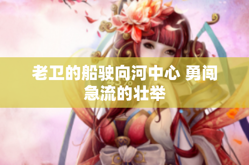 老衛(wèi)的船駛向河中心 勇闖急流的壯舉