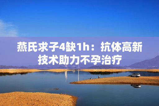 燕氏求子4缺1h：抗體高新技術助力不孕治療