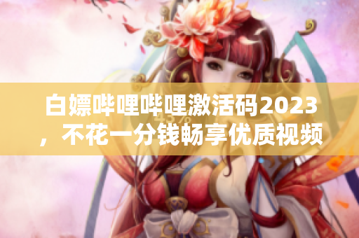 白嫖嗶哩嗶哩激活碼2023，不花一分錢暢享優(yōu)質(zhì)視頻資源