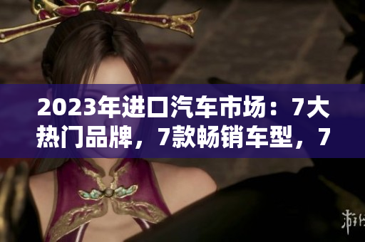 2023年進(jìn)口汽車(chē)市場(chǎng)：7大熱門(mén)品牌，7款暢銷(xiāo)車(chē)型，7大亮點(diǎn)深度解析