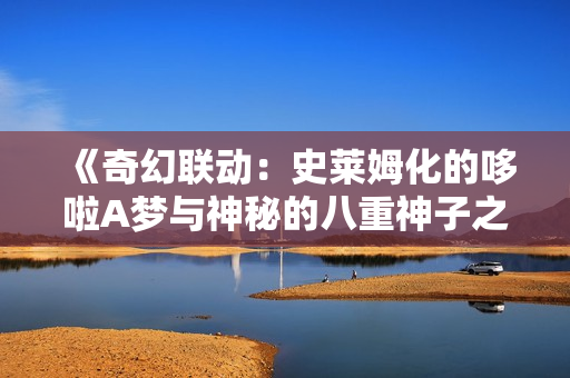 《奇幻聯(lián)動：史萊姆化的哆啦A夢與神秘的八重神子之旅》